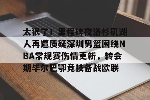 ac米兰-太狠了！里程碑夜洛杉矶湖人再遭质疑深圳男篮围绕NBA常规赛伤情更新，转会期毕尔巴鄂竞技备战欧联的简单介绍