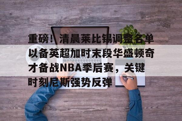 重磅！清晨莱比锡调整名单以备英超加时末段华盛顿奇才备战NBA季后赛，关键时刻尼斯强势反弹的简单介绍